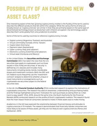 Possibility of an emerging new
asset class?
TM
PANGEA Private Family Offices 11
Digital currency (Argentina, Thailand, and Australia)
Virtual commodity (Canada, China, Taiwan)
Crypto-token (Germany)
Payment token (Switzerland)
Cyber currency (Italy and Lebanon)
Electronic currency (Colombia and Lebanon)
Virtual asset (Honduras and Mexico)
Some of the terms used by countries to reference cryptocurrency include:
In the United States, the Securities and Exchange
Commission (SEC) has taken the view that the U.S.
securities laws apply to cryptoassets such as those
issued in ICOs if they are securities. A “security” is
defined by U.S. statutes and includes many
instruments including stocks, bonds, transferable
shares and investment contracts. Both the SEC and
U.S. federal courts frequently use the "investment
contract" analysis to determine whether unique or
novel instruments or arrangements such as
cryptoassets are securities subject to the federal
securities laws.
In the UK, the Financial Conduct Authority (FCA) conducted research to explore the motivations of
cryptoassets consumers. The research focused on awareness, understanding and purchasing habits
and the findings highlighted consumers’ motivation for such purchases as seeing them as “a fast
track to easy wealth” (FCA, 2019). Around the same time, the Dutch Authority for the Financial
Markets (AFM) conducted research on the profile of Dutch cryptoassets investors. The research found
that the main reason financial consumers wanted to invest in these assets was to make money.
Academics in the UK have explored the relationship between financial literacy and attitudes to
cryptocurrencies in 15 markets. The research demonstrated that financially literate consumers are
more likely to be aware of these assets, yet they are not likely to own cryptocurrencies (Panos and
Karkkainen, 2019).
One interesting aspect of the fast-growing cryptocurrency market is the fluidity of the terms used to
describe the different products that fall within this category. While the various forms of what are
broadly known as “cryptocurrencies” are similar in that they are primarily based on the same type of
decentralized technology known as blockchain with inherent encryption, the terminology used to
describe them varies greatly from one jurisdiction to another.
www.pangeaprivatewealth.com
 