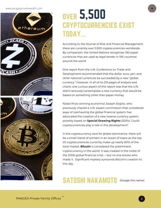 OVER 4500
CRYPTOCURRENCIES EXIST
TODAY...
According to the Journal of Risk and Financial Management,
there are currently over 5,500 cryptocurrencies worldwide.
By comparison, the United Nations recognizes 180 paper
currencies that are used as legal tender in 195 countries
around the world.
One report from the U.N. Conference on Trade and
Development recommended that the dollar, euro, yen, and
other national currencies be succeeded by a new "global
currency." However, in all of its 218 pages of analysis and
charts, one curious aspect of this report was that the U.N.
didn't seriously contemplate a new currency that would be
based on something other than paper money.
Nobel Prize-winning economist Joseph Stiglitz, who
previously chaired a U.N. expert commission that considered
ways of overhauling the global financial system, has
advocated the creation of a new reserve currency system,
possibly based on Special Drawing Rights (SDRs). Could
cryptocurrencies play a role in this development?
In the cryptocurrency race for global dominance, there will
be a small island of winners in an ocean of losers as the top
20 cryptocurrencies currently make up nearly 90% of the
total market. Bitcoin is considered the preeminent
cryptocurrency in the world. It was created in the midst of
the 2008 global financial crisis — but no one knows who
made it. Significant mystery surrounds Bitcoin's creation to
this day.
PANGEA Private Family Offices 2
5,500
TM
SATOSHI NAKAMOTO (Google this name)
www.pangeaprivatewealth.com
 