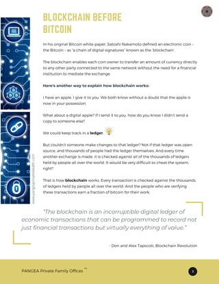 BLOCKCHAIN BEFORE
BITCOIN
In his original Bitcoin white paper, Satoshi Nakamoto defined an electronic coin –
the Bitcoin – as “a chain of digital signatures” known as the ‘blockchain’.
The blockchain enables each coin owner to transfer an amount of currency directly
to any other party connected to the same network without the need for a financial
institution to mediate the exchange.
Here's another way to explain how blockchain works:
I have an apple. I give it to you. We both know without a doubt that the apple is
now in your possession.
What about a digital apple? If I send it to you, how do you know I didn’t send a
copy to someone else?
We could keep track in a ledger.
But couldn’t someone make changes to that ledger? Not if that ledger was open
source, and thousands of people had the ledger themselves. And every time
another exchange is made, it is checked against all of the thousands of ledgers
held by people all over the world. It would be very difficult to cheat the system,
right?
That is how blockchain works. Every transaction is checked against the thousands
of ledgers held by people all over the world. And the people who are verifying
these transactions earn a fraction of bitcoin for their work.
“The blockchain is an incorruptible digital ledger of
- Don and Alex Tapscott, Blockchain Revolution
economic transactions that can be programmed to record not
just financial transactions but virtually everything of value.”
PANGEA Private Family Offices 3
TM
www.pangeaprivatewealth.com
 