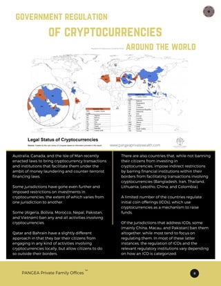 PANGEA Private Family Offices 8
TM
government regulation
of cryptocurrencies
around the world
Australia, Canada, and the Isle of Man recently
enacted laws to bring cryptocurrency transactions
and institutions that facilitate them under the
ambit of money laundering and counter-terrorist
financing laws.
Some jurisdictions have gone even further and
imposed restrictions on investments in
cryptocurrencies, the extent of which varies from
one jurisdiction to another.
Some (Algeria, Bolivia, Morocco, Nepal, Pakistan,
and Vietnam) ban any and all activities involving
cryptocurrencies.
Qatar and Bahrain have a slightly different
approach in that they bar their citizens from
engaging in any kind of activities involving
cryptocurrencies locally, but allow citizens to do
so outside their borders.
There are also countries that, while not banning
their citizens from investing in
cryptocurrencies, impose indirect restrictions
by barring financial institutions within their
borders from facilitating transactions involving
cryptocurrencies (Bangladesh, Iran, Thailand,
Lithuania, Lesotho, China, and Colombia).
A limited number of the countries regulate
initial coin offerings (ICOs), which use
cryptocurrencies as a mechanism to raise
funds.
Of the jurisdictions that address ICOs, some
(mainly China, Macau, and Pakistan) ban them
altogether, while most tend to focus on
regulating them. In most of these latter
instances, the regulation of ICOs and the
relevant regulatory institutions vary depending
on how an ICO is categorized.
www.pangeaprivatewealth.com
 