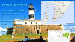 LOCALIZAÇÃO E GEOGRAFIA
População estimada 2013 2.883.682
População 2010 2.675.656
Área da unidade territorial (km²) 693,276
Densidade demográfica (hab/km²) 3.859,44
Gentílico Soteropolitano
data fundação 19 de março 1549
Bioma Mata Atlântica
Clima/Temperatura Tropical Atlântico/27ºC
fonte: IBGE - 2014 - organizadora: Fernanda 7º B
 