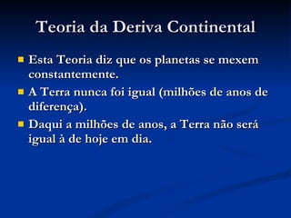 Teoria da Deriva Continental Esta Teoria diz que os planetas se mexem constantemente. A Terra nunca foi igual (milhões de anos de diferença). Daqui a milhões de anos, a Terra não será igual à de hoje em dia. 