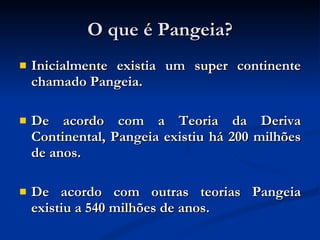 O que é Pangeia? Inicialmente existia um super continente chamado Pangeia. De acordo com a Teoria da Deriva Continental, Pangeia existiu há 200 milhões de anos.  De acordo com outras teorias Pangeia existiu a 540 milhões de anos. 