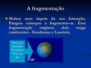 A fragmentação Muitos anos depois da sua formação, Pangeia começou a fragmentar-se. Esta fragmentação originou dois mega continentes - Gondwana e Laurásia. Triássico Jurássico Cretácico Hoje em dia 