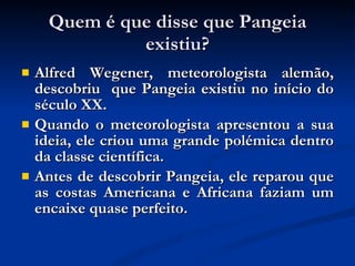 Quem é que disse que Pangeia existiu? Alfred Wegener, meteorologista alemão, descobriu  que Pangeia existiu no início do século XX. Quando o meteorologista apresentou a sua ideia, ele criou uma grande polémica dentro da classe científica.  Antes de descobrir Pangeia, ele reparou que as costas Americana e Africana faziam um encaixe quase perfeito. 