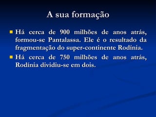 A sua formação Há cerca de 900 milhões de anos atrás, formou-se Pantalassa. Ele é o resultado da fragmentação do super-continente Rodínia.  Há cerca de 750 milhões de anos atrás, Rodínia dividiu-se em dois.  