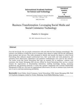 International
Academic
Journal
of
Innovative Research
International Academic Journal of Innovative Research
Vol. 3, No. 7, 2016, pp. 17-26.
ISSN 2454-390X
17
www.iaiest.com
International Academic Institute
for Science and Technology
Business Transformation: Leveraging Social Media and
Social Commerce Technology
Pantelis A. Georgiou
BSc, MBA, Independent Researcher, Cyprus
Abstract
Over the last decade, the way people communicate with each other has been changing astonishingly. The
extensive new plethora of media has given to customers more options to gather and provide information
about products and services. This study attempted to identify and measure the degree to which Social
Networking Sites influence people's professional lives, their social skills and work productivity and
ultimately boost effectiveness. Quantitative and qualitative methodologies were used for this research.
The results reveal that Social Networking Sites play an essential role in employees‟ relations with
customers, that Instant Messaging (IM) services offered by Social Networking Sites can be a crucial
element for organizations in disseminating information, enabling knowledge sharing, increasing
productivity and promoting teamwork. It seems that customer engagement and Customer Relationship
Management (CRM) are vital tools for organizational effectiveness, not only to maintain loyal clients but
also to survive and keep maintaining profitability.
Keywords: Social Media, Social Commerce, Social Networking, CRM, Instant Messaging (IM), Web
2.0, Facebook, Instagram, Linked In, Twitter, Marketing, Social Media Marketing, Cyprus.
 