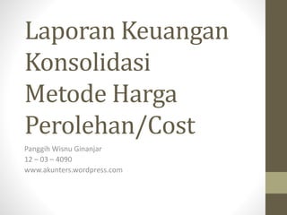 Laporan Keuangan
Konsolidasi
Metode Harga
Perolehan/Cost
Panggih Wisnu Ginanjar
12 – 03 – 4090
www.akunters.wordpress.com
 