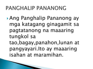 Ang Panghalip Pananong ay 
mga katagang ginagamit sa 
pagtatanong na maaaring 
tungkol sa 
tao,bagay,panahon,lunan at 
pangyayari.Ito ay maaaring 
isahan at maramihan. 
 