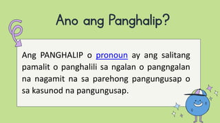 Ano ang Panghalip?
Ang PANGHALIP o pronoun ay ang salitang
pamalit o panghalili sa ngalan o pangngalan
na nagamit na sa parehong pangungusap o
sa kasunod na pangungusap.
 