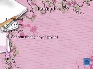 Patulad
a. *ganire
b. Ganito
c. Ganyan
d. Ganoon (ibang anyo: gayon)
 