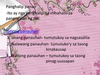 Panghalip panao
-Ito ay nga panghalip na inihahalili sa
pangngalan ng tao.
Tatlong panauhan
1. unang panauhan- tumutukoy sa nagsasalita
2. ikalawang panauhan- tumutuko’y sa taong
kinakausap
3. Ikatlong panauhan – tumutukoy sa taong
pinag-uussapan
 