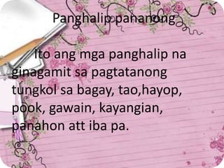 Panghalip pananong
Ito ang mga panghalip na
ginagamit sa pagtatanong
tungkol sa bagay, tao,hayop,
pook, gawain, kayangian,
panahon att iba pa.
 