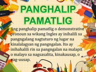 Ang panghalip pamatlig o demonstrative
pronoun sa wikang Ingles ay inihalili sa
pangngalang nagtuturo ng lugar na
kinalalagyan ng pangngalan. Ito ay
inihahalili rin sa pangngalan na malapit
o malayo sa nagsasalita, kinakausap, o
nag-uusap.
 