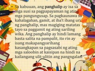 • Sa kabuuan, ang panghalip ay isa sa
mga susi sa pagpapayaman ng ating
mga pangungusap. Sa pagkaunawa sa
kahalagahan, gamit, at iba’t ibang uri
ng panghalip, mas magiging matatas
tayo sa paggamit ng ating sariling
wika. Ang panghalip ay hindi lamang
basta salita na pampalit, ito rin ay
isang makapangyarihang
kasangkapan sa pagsasabi ng ating
mga saloobin at kaisipan na hindi na
kailangang ulit-ulitin ang pangngalan.
 