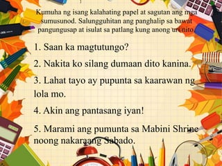 Kumuha ng isang kalahating papel at sagutan ang mga
sumusunod. Salungguhitan ang panghalip sa bawat
pangungusap at isulat sa patlang kung anong uri nito.
1. Saan ka magtutungo?
2. Nakita ko silang dumaan dito kanina.
3. Lahat tayo ay pupunta sa kaarawan ng
lola mo.
4. Akin ang pantasang iyan!
5. Marami ang pumunta sa Mabini Shrine
noong nakaraang Sabado.
 