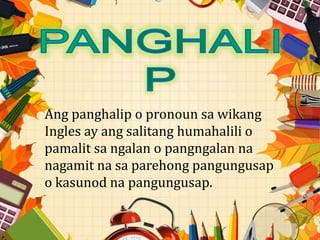 Ang panghalip o pronoun sa wikang
Ingles ay ang salitang humahalili o
pamalit sa ngalan o pangngalan na
nagamit na sa parehong pangungusap
o kasunod na pangungusap.
 