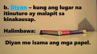 b. Diyan – kung ang lugar na
itinuturo ay malapit sa
kinakausap.
Halimbawa:
Diyan mo isama ang mga papel.
 