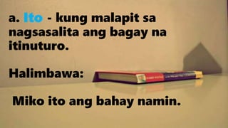 a. Ito - kung malapit sa
nagsasalita ang bagay na
itinuturo.
Halimbawa:
Miko ito ang bahay namin.
 