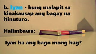 b. Iyan - kung malapit sa
kinakausap ang bagay na
itinuturo.
Halimbawa:
Iyan ba ang bago mong bag?
 