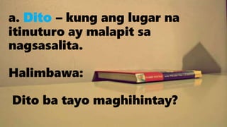 a. Dito – kung ang lugar na
itinuturo ay malapit sa
nagsasalita.
Halimbawa:
Dito ba tayo maghihintay?
 