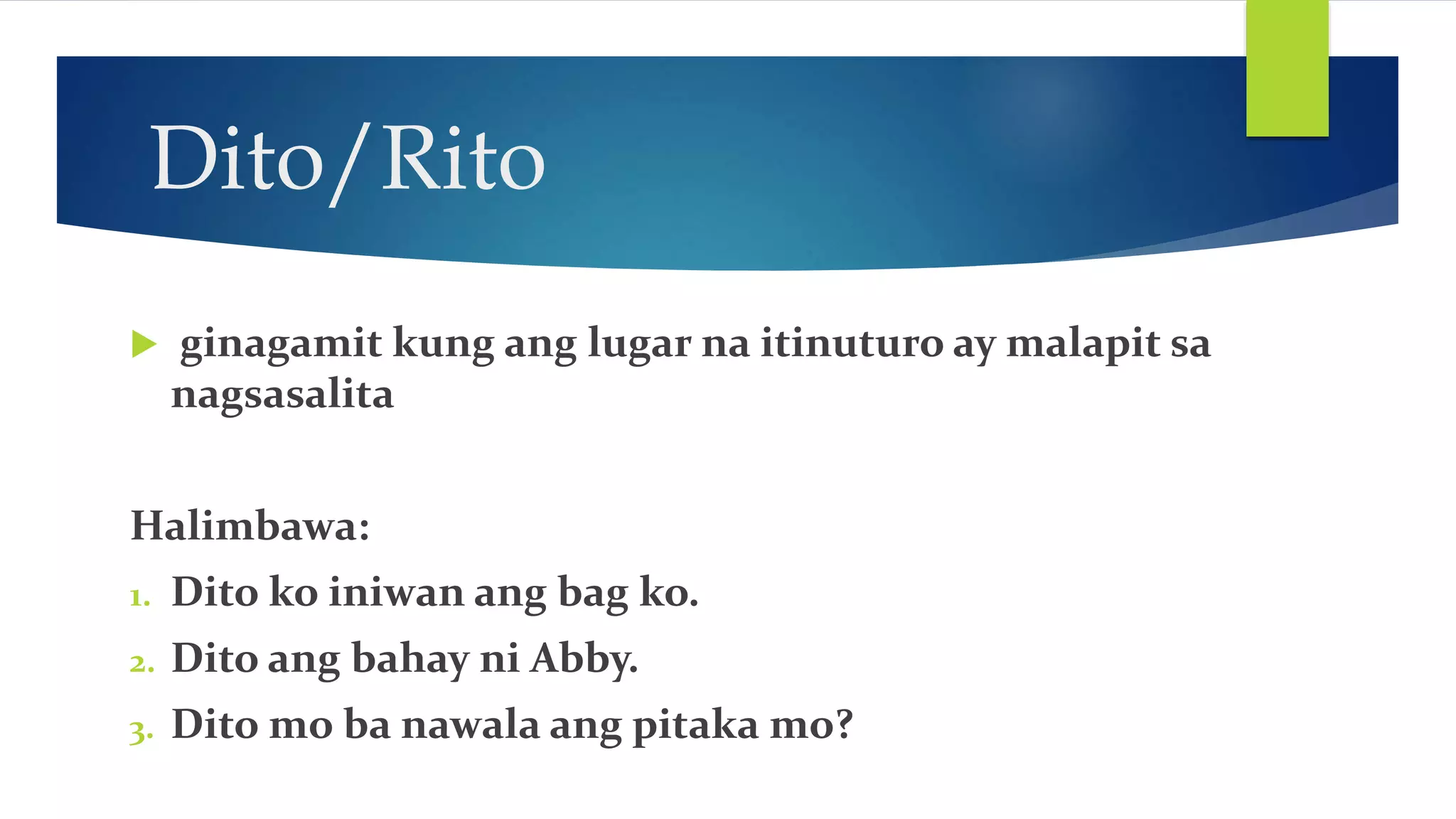 Dito/Rito
ginagamit kung ang lugar na itinuturo ay malapit sa
nagsasalita
Halimbawa:
1. Dito ko iniwan ang bag ko.
2. Dito ang bahay ni Abby.
3. Dito mo ba nawala ang pitaka mo?
