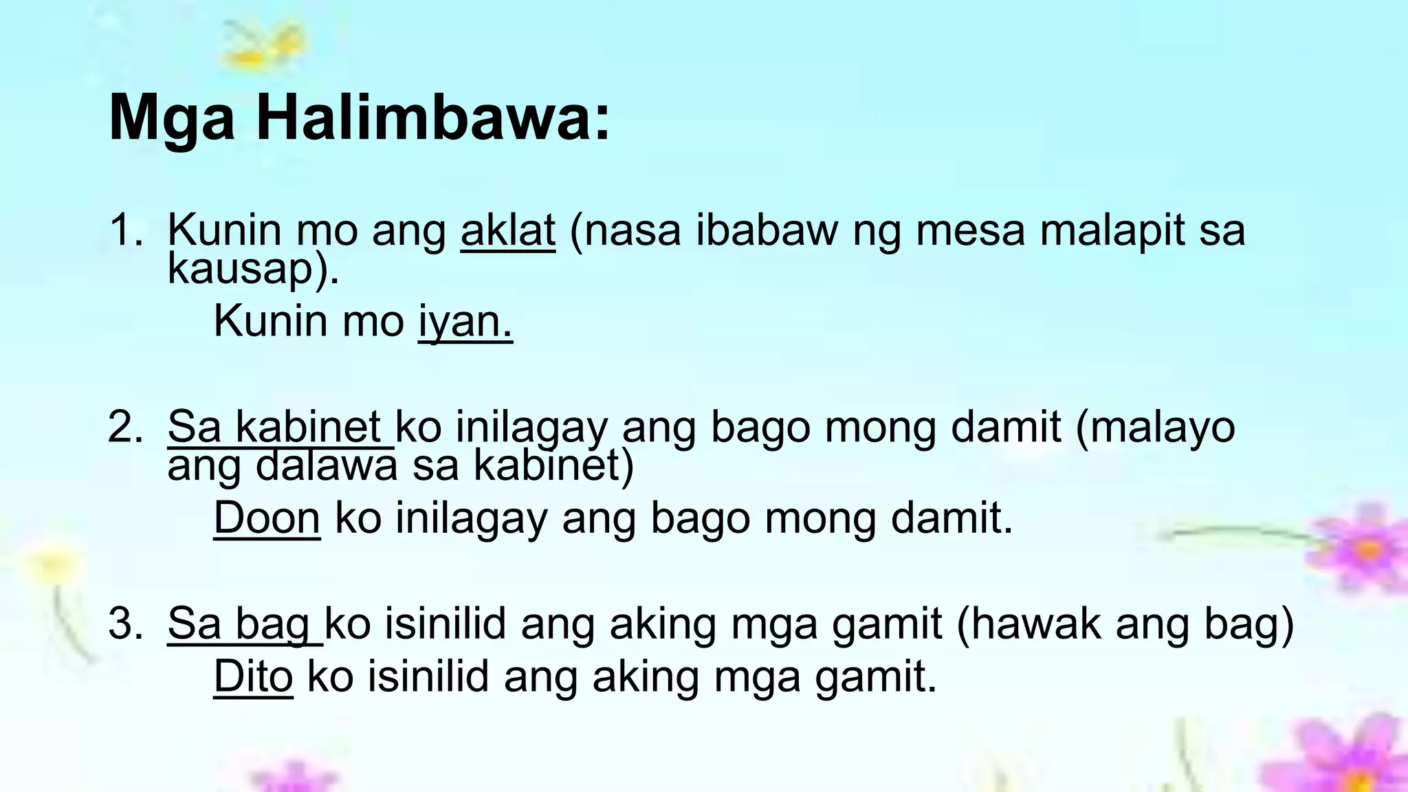 Mga Halimbawa:
1. Kunin mo ang aklat (nasa ibabaw ng mesa malapit sa
kausap).
Kunin mo iyan.
2. Sa kabinet ko inilagay ang bago mong damit (malayo
ang dalawa sa kabinet)
Doon ko inilagay ang bago mong damit.
3. Sa bag ko isinilid ang aking mga gamit (hawak ang bag)
Dito ko isinilid ang aking mga gamit.