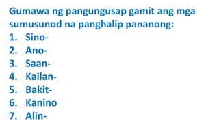 Gumawa ng pangungusap gamit ang mga
sumusunod na panghalip pananong:
1. Sino-
2. Ano-
3. Saan-
4. Kailan-
5. Bakit-
6. Kanino
7. Alin-
 