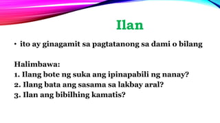 Ilan
• ito ay ginagamit sa pagtatanong sa dami o bilang
Halimbawa:
1. Ilang bote ng suka ang ipinapabili ng nanay?
2. Ilang bata ang sasama sa lakbay aral?
3. Ilan ang bibilhing kamatis?
 