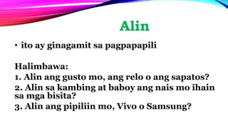 Alin
• ito ay ginagamit sa pagpapapili
Halimbawa:
1. Alin ang gusto mo, ang relo o ang sapatos?
2. Alin sa kambing at baboy ang nais mo ihain
sa mga bisita?
3. Alin ang pipiliin mo, Vivo o Samsung?
 