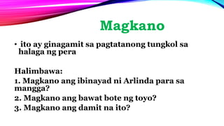 Magkano
• ito ay ginagamit sa pagtatanong tungkol sa
halaga ng pera
Halimbawa:
1. Magkano ang ibinayad ni Arlinda para sa
mangga?
2. Magkano ang bawat bote ng toyo?
3. Magkano ang damit na ito?
 