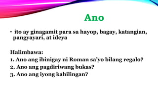 Ano
• ito ay ginagamit para sa hayop, bagay, katangian,
pangyayari, at ideya
Halimbawa:
1. Ano ang ibinigay ni Roman sa’yo bilang regalo?
2. Ano ang pagdiriwang bukas?
3. Ano ang iyong kahilingan?
 