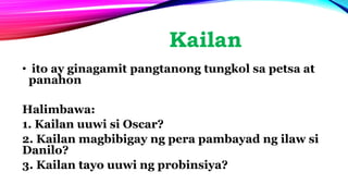 Kailan
• ito ay ginagamit pangtanong tungkol sa petsa at
panahon
Halimbawa:
1. Kailan uuwi si Oscar?
2. Kailan magbibigay ng pera pambayad ng ilaw si
Danilo?
3. Kailan tayo uuwi ng probinsiya?
 