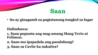 Saan
• ito ay ginagamit sa pagtatanong tungkol sa lugar
Halimbawa:
1. Saan pupunta ang mag-amang Mang Terio at
Felimon.
2. Saan mo ipapadala ang pasalubong?
3. Saan sa Cavite ka nakatira?
 