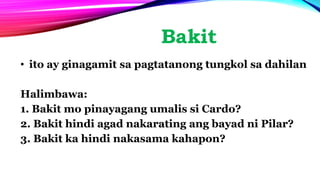 Bakit
• ito ay ginagamit sa pagtatanong tungkol sa dahilan
Halimbawa:
1. Bakit mo pinayagang umalis si Cardo?
2. Bakit hindi agad nakarating ang bayad ni Pilar?
3. Bakit ka hindi nakasama kahapon?
 