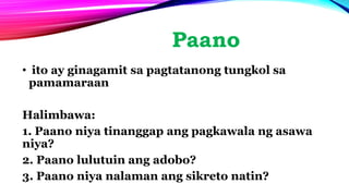 Paano
• ito ay ginagamit sa pagtatanong tungkol sa
pamamaraan
Halimbawa:
1. Paano niya tinanggap ang pagkawala ng asawa
niya?
2. Paano lulutuin ang adobo?
3. Paano niya nalaman ang sikreto natin?
 