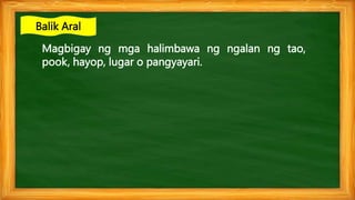 Magbigay ng mga halimbawa ng ngalan ng tao,
pook, hayop, lugar o pangyayari.
Balik Aral
 