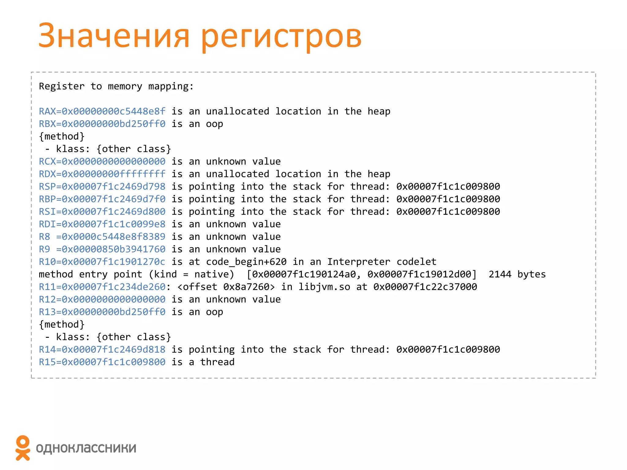 Значения регистров
Register to memory mapping:

RAX=0x00000000c5448e8f is an unallocated location in the heap
RBX=0x00000000bd250ff0 is an oop
{method}
- klass: {other class}
RCX=0x0000000000000000 is an unknown value
RDX=0x00000000ffffffff is an unallocated location in the heap
RSP=0x00007f1c2469d798 is pointing into the stack for thread: 0x00007f1c1c009800
RBP=0x00007f1c2469d7f0 is pointing into the stack for thread: 0x00007f1c1c009800
RSI=0x00007f1c2469d800 is pointing into the stack for thread: 0x00007f1c1c009800
RDI=0x00007f1c1c0099e8 is an unknown value
R8 =0x0000c5448e8f8389 is an unknown value
R9 =0x00000850b3941760 is an unknown value
R10=0x00007f1c1901270c is at code_begin+620 in an Interpreter codelet
method entry point (kind = native) [0x00007f1c190124a0, 0x00007f1c19012d00] 2144 bytes
R11=0x00007f1c234de260: <offset 0x8a7260> in libjvm.so at 0x00007f1c22c37000
R12=0x0000000000000000 is an unknown value
R13=0x00000000bd250ff0 is an oop
{method}
- klass: {other class}
R14=0x00007f1c2469d818 is pointing into the stack for thread: 0x00007f1c1c009800
R15=0x00007f1c1c009800 is a thread

 