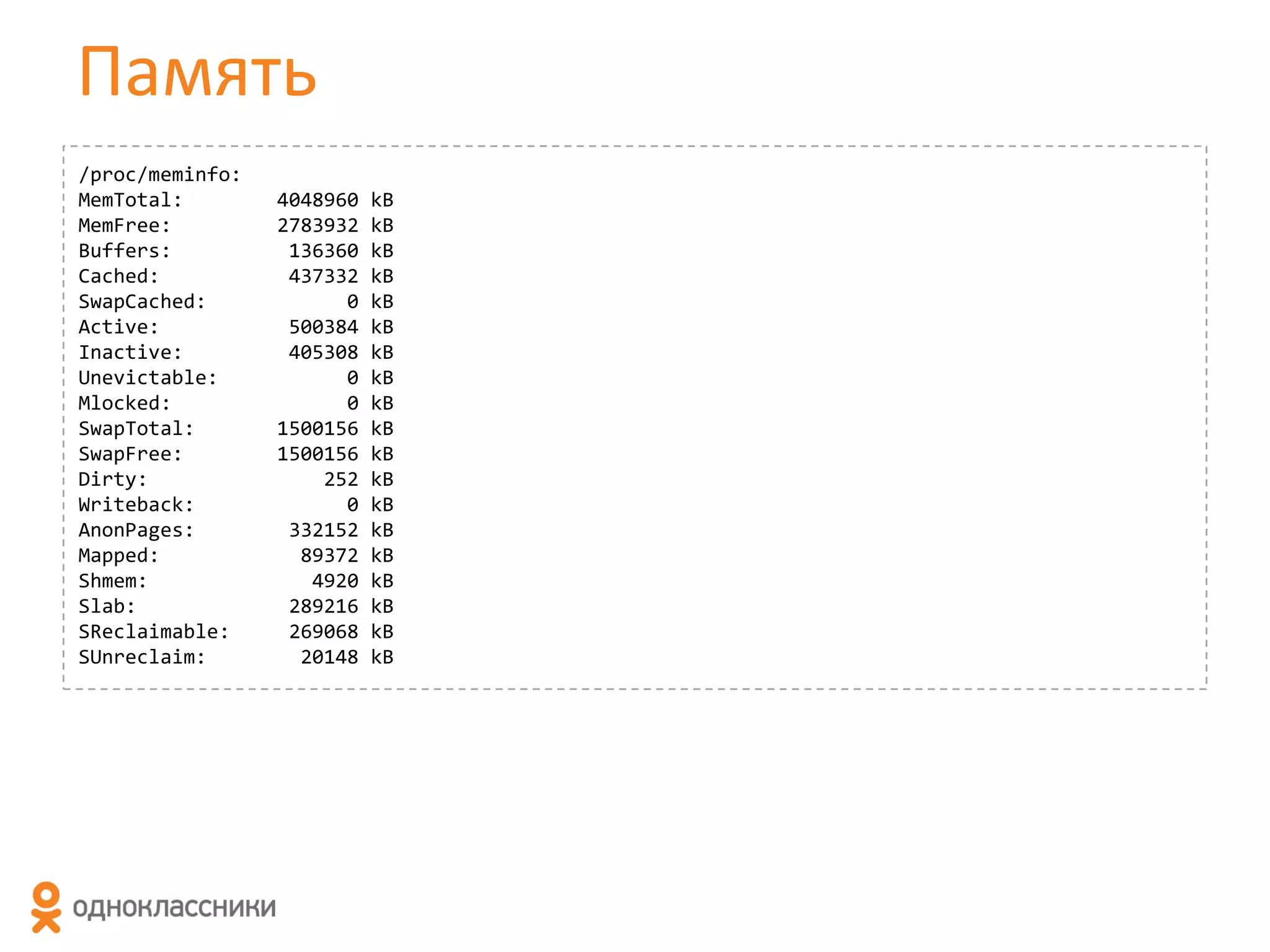 Память
/proc/meminfo:
MemTotal:
MemFree:
Buffers:
Cached:
SwapCached:
Active:
Inactive:
Unevictable:
Mlocked:
SwapTotal:
SwapFree:
Dirty:
Writeback:
AnonPages:
Mapped:
Shmem:
Slab:
SReclaimable:
SUnreclaim:

4048960
2783932
136360
437332
0
500384
405308
0
0
1500156
1500156
252
0
332152
89372
4920
289216
269068
20148

kB
kB
kB
kB
kB
kB
kB
kB
kB
kB
kB
kB
kB
kB
kB
kB
kB
kB
kB

 