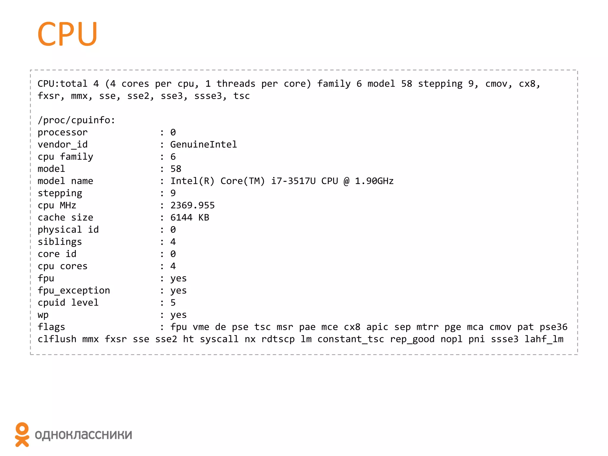 CPU
CPU:total 4 (4 cores per cpu, 1 threads per core) family 6 model 58 stepping 9, cmov, cx8,
fxsr, mmx, sse, sse2, sse3, ssse3, tsc
/proc/cpuinfo:
processor
vendor_id
cpu family
model
model name
stepping
cpu MHz
cache size
physical id
siblings
core id
cpu cores
fpu
fpu_exception
cpuid level
wp
flags
clflush mmx fxsr sse

: 0
: GenuineIntel
: 6
: 58
: Intel(R) Core(TM) i7-3517U CPU @ 1.90GHz
: 9
: 2369.955
: 6144 KB
: 0
: 4
: 0
: 4
: yes
: yes
: 5
: yes
: fpu vme de pse tsc msr pae mce cx8 apic sep mtrr pge mca cmov pat pse36
sse2 ht syscall nx rdtscp lm constant_tsc rep_good nopl pni ssse3 lahf_lm

 