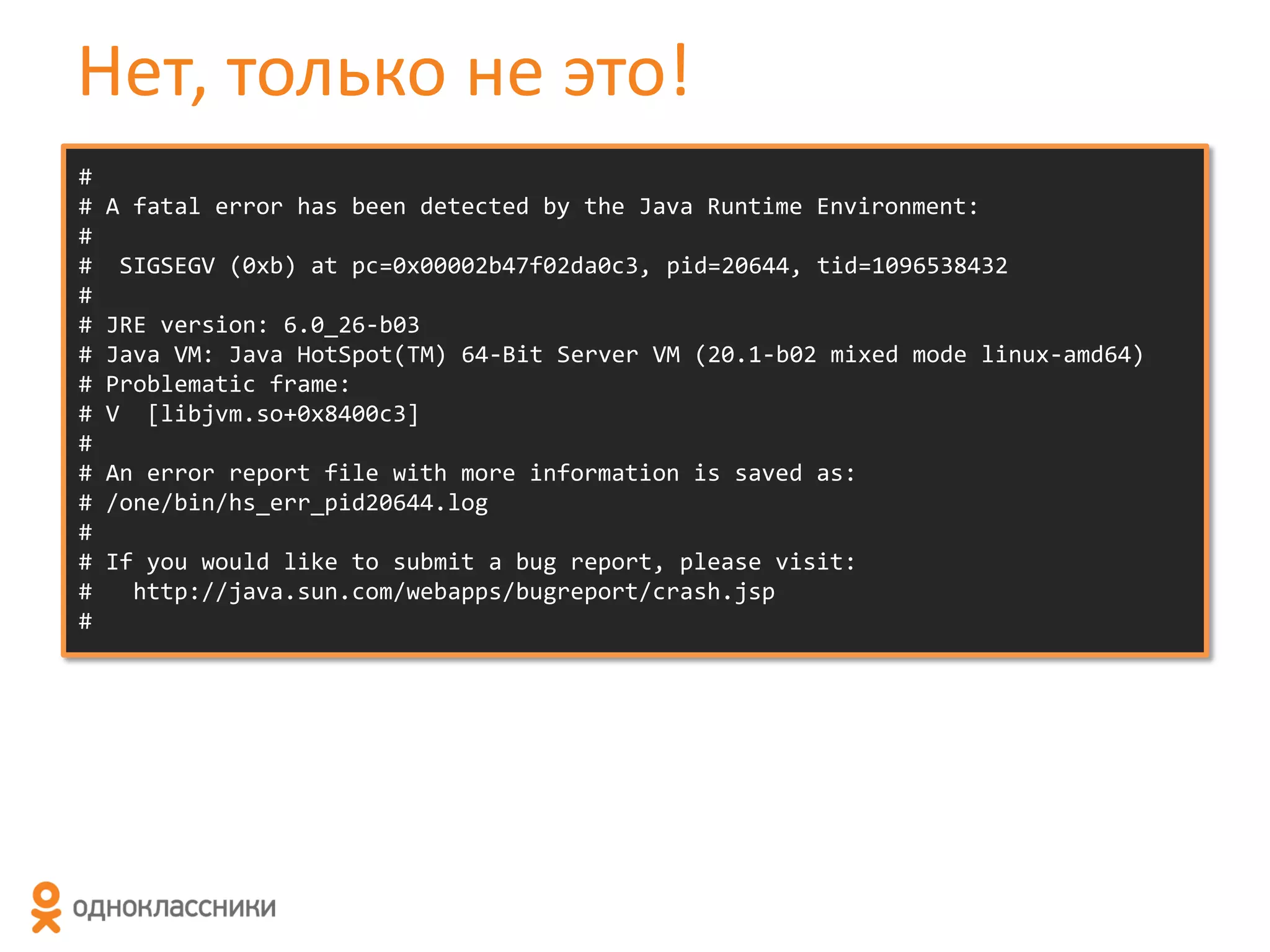 Нет, только не это!
#
#
#
#
#
#
#
#
#
#
#
#
#
#
#
#

A fatal error has been detected by the Java Runtime Environment:
SIGSEGV (0xb) at pc=0x00002b47f02da0c3, pid=20644, tid=1096538432
JRE version: 6.0_26-b03
Java VM: Java HotSpot(TM) 64-Bit Server VM (20.1-b02 mixed mode linux-amd64)
Problematic frame:
V [libjvm.so+0x8400c3]
An error report file with more information is saved as:
/one/bin/hs_err_pid20644.log
If you would like to submit a bug report, please visit:
http://java.sun.com/webapps/bugreport/crash.jsp

 