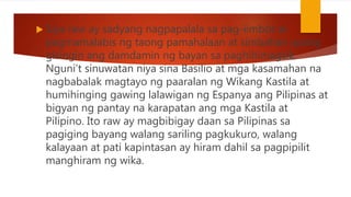  Siya raw ay sadyang nagpapalala sa pag-iimbot at
pagmamalabis ng taong pamahalaan at simbahan upang
gisingin ang damdamin ng bayan sa paghihimagsik.
Nguni’t sinuwatan niya sina Basilio at mga kasamahan na
nagbabalak magtayo ng paaralan ng Wikang Kastila at
humihinging gawing lalawigan ng Espanya ang Pilipinas at
bigyan ng pantay na karapatan ang mga Kastila at
Pilipino. Ito raw ay magbibigay daan sa Pilipinas sa
pagiging bayang walang sariling pagkukuro, walang
kalayaan at pati kapintasan ay hiram dahil sa pagpipilit
manghiram ng wika.
 