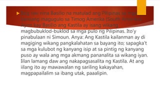  Ibig raw nina Basilio na matulad ang Pilipinas sa mga
bansang magugulo sa Timog Amerika (South Amerika).
Ayon kay Basilio ang Kastila ay isang wikang
magbubuklod-buklod sa mga pulo ng Pilipinas. Ito’y
pinabulaan ni Simoun. Anya: Ang Kastila kailanman ay di
magiging wikang pangkalahatan sa bayang ito; sapagka’t
sa mga kulubot ng kanyang isip at sa pintig ng kanyang
puso ay wala ang mga akmang pananalita sa wikang iyan.
Iilan lamang daw ang nakapagsasalita ng Kastila. At ang
iilang ito ay mawawalan ng sariling kakayahan,
magpapailalim sa ibang utak, paaalipin.
 