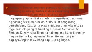  inuligsa ni Simoun ang mga pangkat na naghahangad
luminang sa wikang Kastila at di sa kaalamang magsalita o
sumulat sa sarili nilang wika. Tinuligsa rin niya ang mga
nagpapanggap na di sila maalam magsalita at umunawa
ng sariling wika. Mabuti, ani Simoun, at hangal ang
pamahalaang Kastila na ayaw magpaturo ng wika nito sa
mga nasasakupang di tulad ng Rusya at Alemanya. Ani
Simoun: Kayo’y nakalilimot na habang ang isang bayan ay
may sariling wika, napananatili rin nito ang kanyang
paglaya. Ang wika ay isang pag-iisip ng bayan.
 