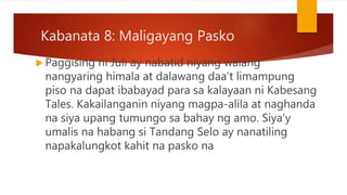 Kabanata 8: Maligayang Pasko
 Paggising ni Juli ay nabatid niyang walang
nangyaring himala at dalawang daa’t limampung
piso na dapat ibabayad para sa kalayaan ni Kabesang
Tales. Kakailanganin niyang magpa-alila at naghanda
na siya upang tumungo sa bahay ng amo. Siya’y
umalis na habang si Tandang Selo ay nanatiling
napakalungkot kahit na pasko na
 