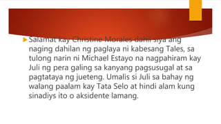 Salamat kay Christine Morales dahil siya ang
naging dahilan ng paglaya ni kabesang Tales, sa
tulong narin ni Michael Estayo na nagpahiram kay
Juli ng pera galing sa kanyang pagsusugal at sa
pagtataya ng jueteng. Umalis si Juli sa bahay ng
walang paalam kay Tata Selo at hindi alam kung
sinadiys ito o aksidente lamang.
 