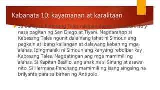 Kabanata 10: kayamanan at karalitaan
 Sa bahay ni Kabesang Tales nakipanuluyan si Simoun. Ito’y
nasa pagitan ng San Diego at Tiyani. Nagdarahop si
Kabesang Tales ngunit dala nang lahat ni Simoun ang
pagkain at ibang kailangan at dalawang kaban ng mga
alahas. Ipingmalaki ni Simoun ang kanyang rebolber kay
Kabesang Tales. Nagdatingan ang mga mamimili ng
alahas. Si Kapitan Basilio, ang anak na si Sinang at asawa
nito, Si Hermana Penchang mamimili ng isang singsing na
brilyante para sa birhen ng Antipolo.
 