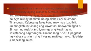  Wala namimili isa man sa mga nagsitawad sa mga luma
ang makasaysayang alahas ni Simoun. Inilibas ni Simoun
ang mga bagong hiyas. Dito namili sina Sinang at iba
pa. Siya raw ay namimili rin ng alahas, ani si Simoun.
Tinanong si Kabesang Tales kung may may ipabibili.
Iminungkahi ni Sinang ang kuwintas. Tinawaran agad ni
Simoun ng makilalang iyon nga ang kuwintas ng
kasintahang nagmongha. Limandaang piso. O ipagpalit
ng Kabesa sa alin mang hiyas na maibigan niya. Nag-isip
si Kabesang Tales.
 