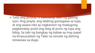  Tatlo ang pinatay ni Kabesang Tales ng gabing
iyon. Ang prayle, ang lalaking gumagawa sa lupa,
at ang asawa nito ay nagkaroon ng madugong
pagkamatay-putol ang leeg at puno ng lupa ang
bibig. Sa tabi ng bangkay ng babae ay may papel
na kinasusulatan ng Tales na isinulat ng daliring
isinawsaw sa dugo.
 