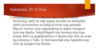 Kabanata 30: Si Huli
 Nagkagayon daw si Basilio, ayon kay Hermana
Penchang, dahil di nag-aagwa bendita sa Simbahan
dahil narurumihan sa tubig at hindi nag aantada.
Ngunit marami ang nagsasabing di dapat mangyari
iyon kay Basilio. Naghihiganti raw lamang ang mga
prayle dahil sa pagkakatubos ni Basilio kay Huli na anak
ng tulisang si Tales. Si Hermana Bali ang nagbalita kay
Huli ng tungkol kay Basilio.
 